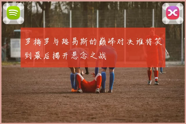 罗梅罗与路易斯的巅峰对决谁将笑到最后揭开悬念之战