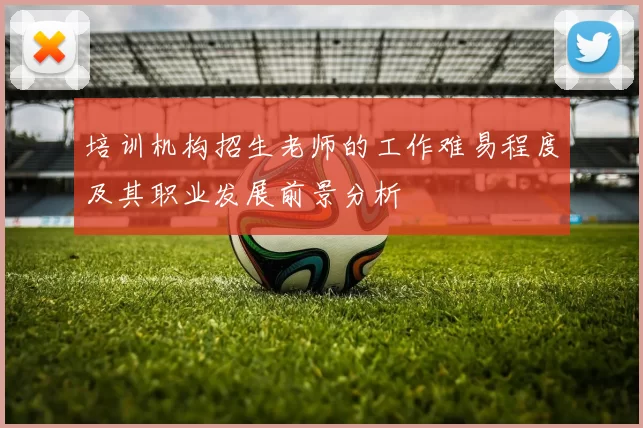 培训机构招生老师的工作难易程度及其职业发展前景分析
