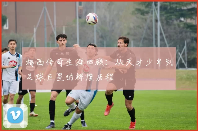 梅西传奇生涯回顾：从天才少年到足球巨星的辉煌历程