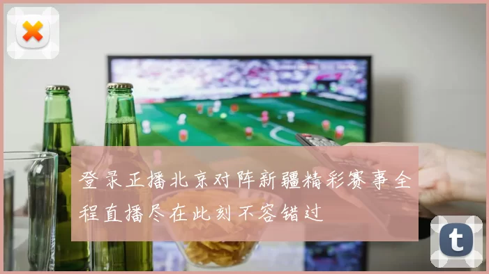 登录正播北京对阵新疆精彩赛事全程直播尽在此刻不容错过