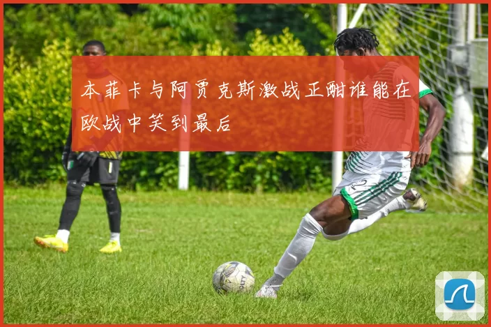 本菲卡与阿贾克斯激战正酣谁能在欧战中笑到最后