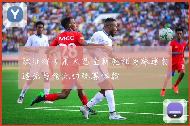 欧洲杯专用大巴全新亮相为球迷打造无与伦比的观赛体验