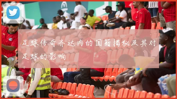 足球传奇齐达内的国籍揭秘及其对足球的影响