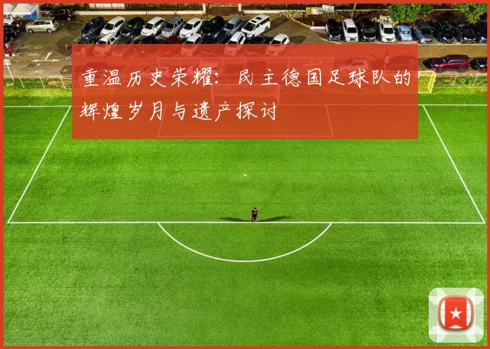 重温历史荣耀：民主德国足球队的辉煌岁月与遗产探讨