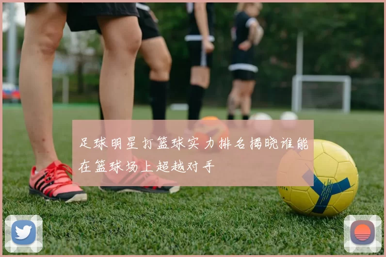 足球明星打篮球实力排名揭晓谁能在篮球场上超越对手